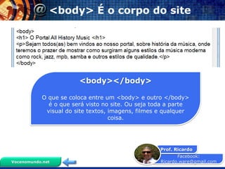 Facebook:
Ricardo.ware@gmail.com
Prof. Ricardo
Vocenomundo.net
<body> É o corpo do site
<body></body>
O que se coloca entre um <body> e outro </body>
é o que será visto no site. Ou seja toda a parte
visual do site textos, imagens, filmes e qualquer
coisa.
 