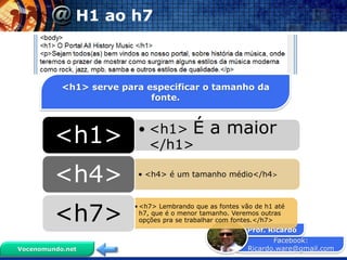 Facebook:
Ricardo.ware@gmail.com
Prof. Ricardo
Vocenomundo.net
H1 ao h7
<h1> serve para especificar o tamanho da
fonte.
• <h1> É a maior
</h1><h1>
• <h4> é um tamanho médio</h4>
<h4>
•<h7> Lembrando que as fontes vão de h1 até
h7, que é o menor tamanho. Veremos outras
opções pra se trabalhar com fontes.</h7><h7>
 