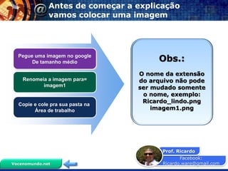 Facebook:
Ricardo.ware@gmail.com
Prof. Ricardo
Vocenomundo.net
Antes de começar a explicação
vamos colocar uma imagem
Pegue uma imagem no google
De tamanho médio
Renomeia a imagem para=
imagem1
Copie e cole pra sua pasta na
Área de trabalho
Obs.:
O nome da extensão
do arquivo não pode
ser mudado somente
o nome, exemplo:
Ricardo_lindo.png
imagem1.png
 