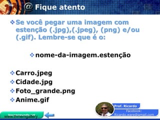 Facebook:
Ricardo.ware@gmail.com
Prof. Ricardo
Vocenomundo.net
Fique atento
Se você pegar uma imagem com
estenção (.jpg),(.jpeg), (png) e/ou
(.gif). Lembre-se que é o:
nome-da-imagem.estenção
Carro.jpeg
Cidade.jpg
Foto_grande.png
Anime.gif
www.thmemgallery
 