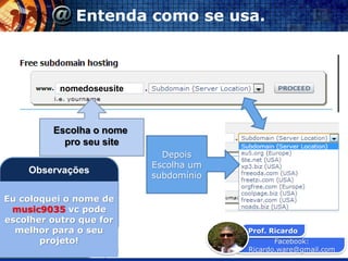 Facebook:
Ricardo.ware@gmail.com
Prof. Ricardo
Vocenomundo.net
nomedoseusite
Entenda como se usa.
Depois
Escolha um
subdomínio
Escolha o nome
pro seu site
Eu coloquei o nome de
music9035 vc pode
escolher outro que for
melhor para o seu
projeto!
Observações
 