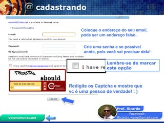 Facebook:
Ricardo.ware@gmail.com
Prof. Ricardo
Vocenomundo.net
cadastrando
Coloque o endereço do seu email,
pode ser um endereço falso.
Crie uma senha e se possível
anote, pois você vai precisar dela!
Lembre-se de marcar
esta opção
Redigite os Captcha e mostre que
vc é uma pessoa de verdade! : )
 