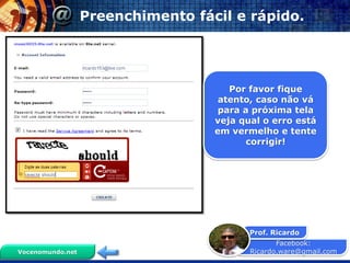 Facebook:
Ricardo.ware@gmail.com
Prof. Ricardo
Vocenomundo.net
Preenchimento fácil e rápido.
Por favor fique
atento, caso não vá
para a próxima tela
veja qual o erro está
em vermelho e tente
corrigir!
 