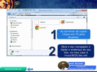 Facebook:
Ricardo.ware@gmail.com
Prof. Ricardo
Vocenomundo.net
Ao terminar de copiar
Clique em F5 para
atualizar.1
Abra o seu navegador e
digite o endereço do seu
site, no meu caso é
music9035.6te.net2
 