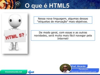 Facebook:
Ricardo.ware@gmail.com
Prof. Ricardo
Vocenomundo.net
Nessa nova linguagem, algumas dessas
“etiquetas de marcação” mais objetivas.
De modo geral, com essas e as outras
novidades, será muito mais fácil navegar pela
Internet!
O que é HTML5
 