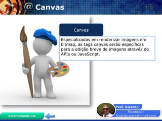 Facebook:
Ricardo.ware@gmail.com
Prof. Ricardo
Vocenomundo.net
Canvas
Especializadas em renderizar imagens em
bitmap, as tags canvas serão específicas
para a edição breve de imagens através de
APIs ou JavaScript.
Canvas
 