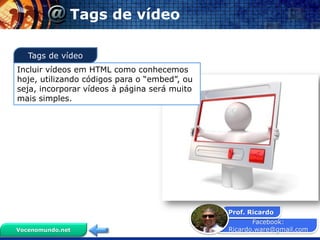 Facebook:
Ricardo.ware@gmail.com
Prof. Ricardo
Vocenomundo.net
Tags de vídeo
Incluir vídeos em HTML como conhecemos
hoje, utilizando códigos para o “embed”, ou
seja, incorporar vídeos à página será muito
mais simples.
Tags de vídeo
 