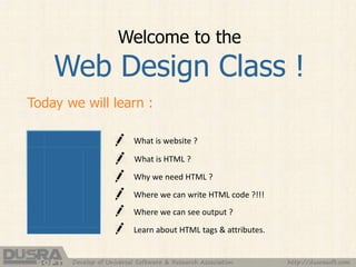 Welcome to the
Web Design Class !
Today we will learn :
What is website ?
Where we can see output ?
Learn about HTML tags & attributes.
What is HTML ?
Why we need HTML ?
Where we can write HTML code ?!!!
http://dusrasoft.comDevelop of Universal Software & Research Association
 