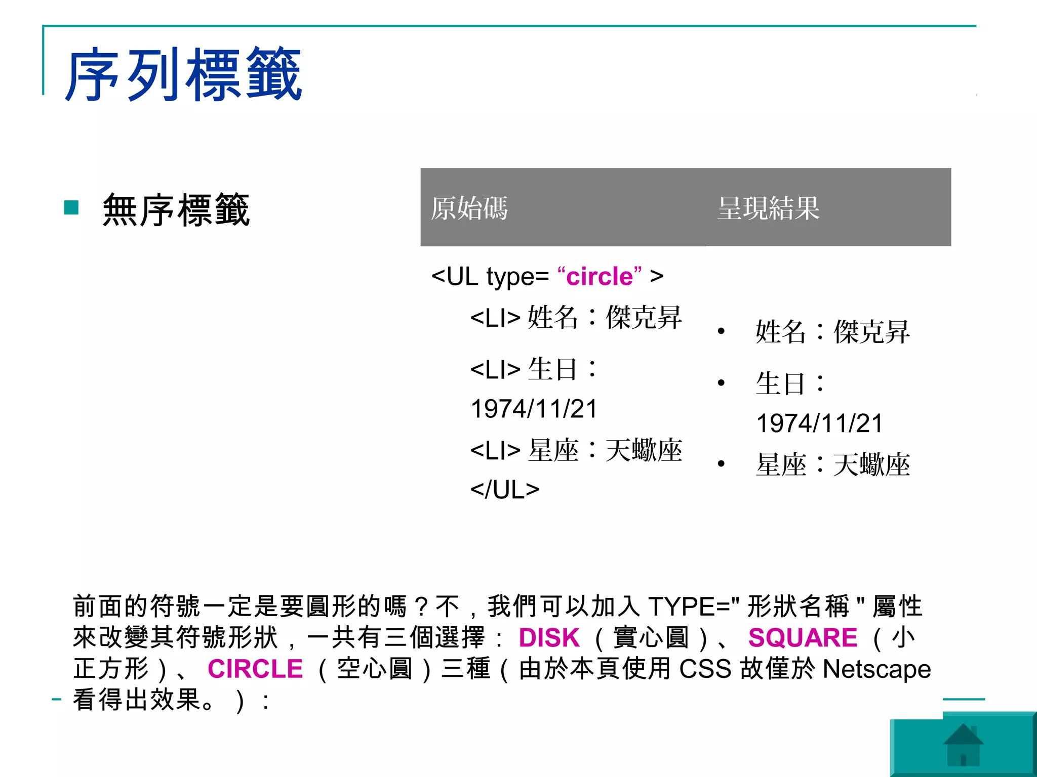 序列標籤
   無序標籤          原始碼                    呈現結果

                  <UL type= “circle” >
                     <LI> 姓名：傑克昇
                                         •   姓名：傑克昇
                     <LI> 生日：
                                         •   生日：
                     1974/11/21
                                             1974/11/21
                     <LI> 星座：天蠍座
                                         •   星座：天蠍座
                     </UL>



前面的符號一定是要圓形的嗎？不，我們可以加入 TYPE=" 形狀名稱 " 屬性
來改變其符號形狀，一共有三個選擇： DISK （實心圓）、 SQUARE （小
正方形）、 CIRCLE （空心圓）三種（由於本頁使用 CSS 故僅於 Netscape
看得出效果。）：
 