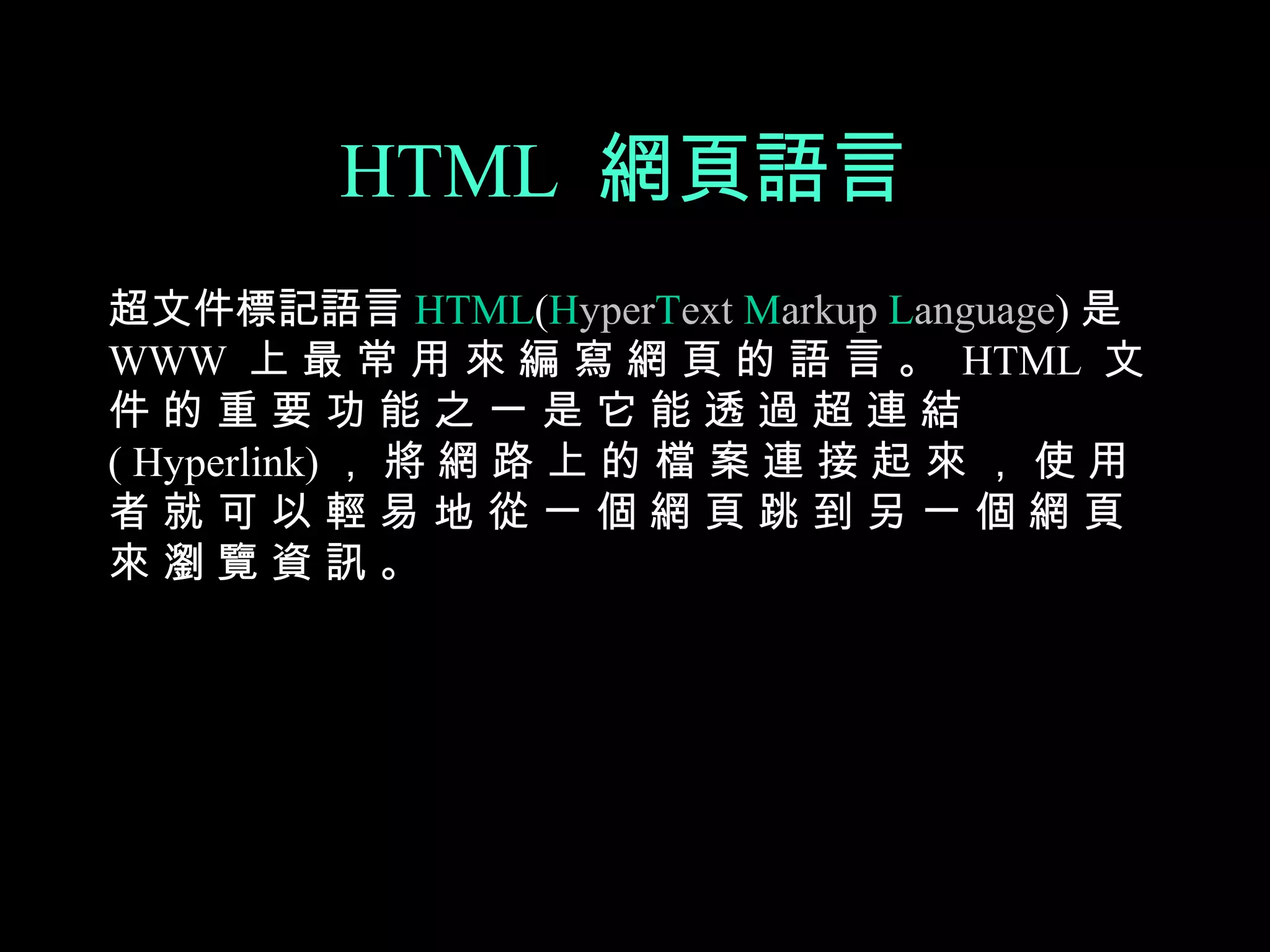 HTML 網頁語言
超文件標記語言 HTML(HyperText Markup Language) 是
WWW 上 最 常 用 來 編 寫 網 頁 的 語 言 。 HTML 文
件的重要功能之一是它能透過超連結
( Hyperlink) ， 將 網 路 上 的 檔 案 連 接 起 來 ， 使 用
者就可以輕易地從一個網頁跳到另一個網頁
來瀏覽資訊。
 