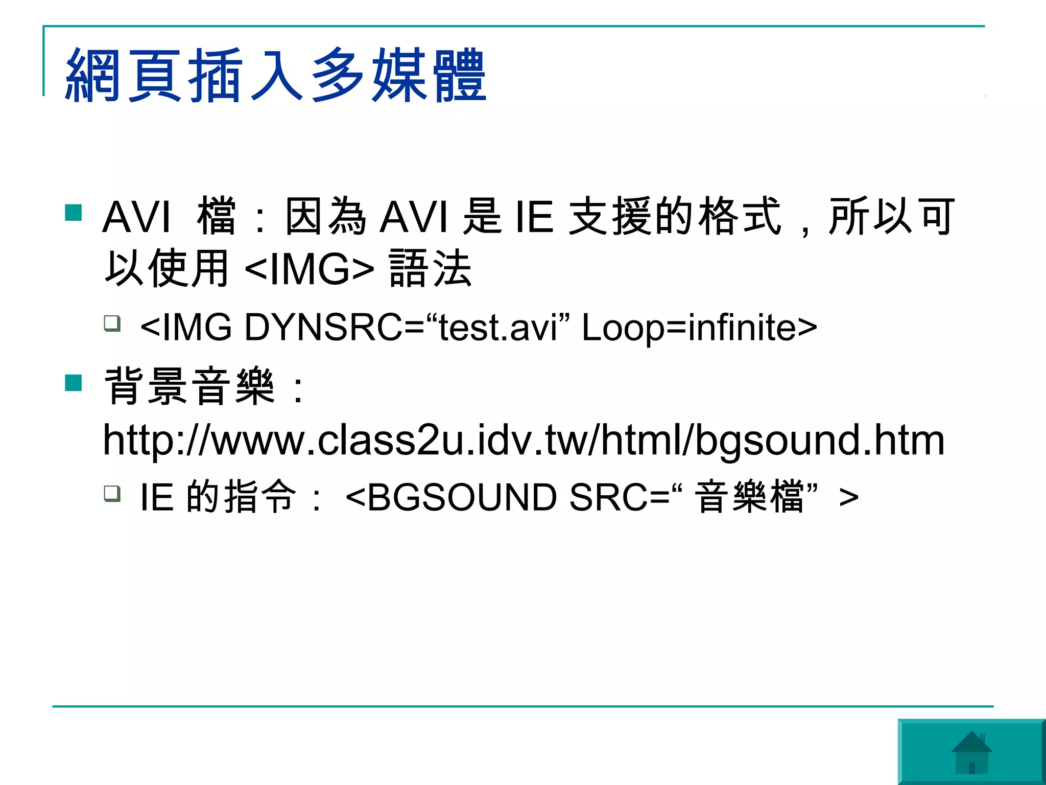 網頁插入多媒體

   AVI 檔：因為 AVI 是 IE 支援的格式，所以可
    以使用 <IMG> 語法
       <IMG DYNSRC=“test.avi” Loop=infinite>
   背景音樂：
    http://www.class2u.idv.tw/html/bgsound.htm
       IE 的指令： <BGSOUND SRC=“ 音樂檔” >
 