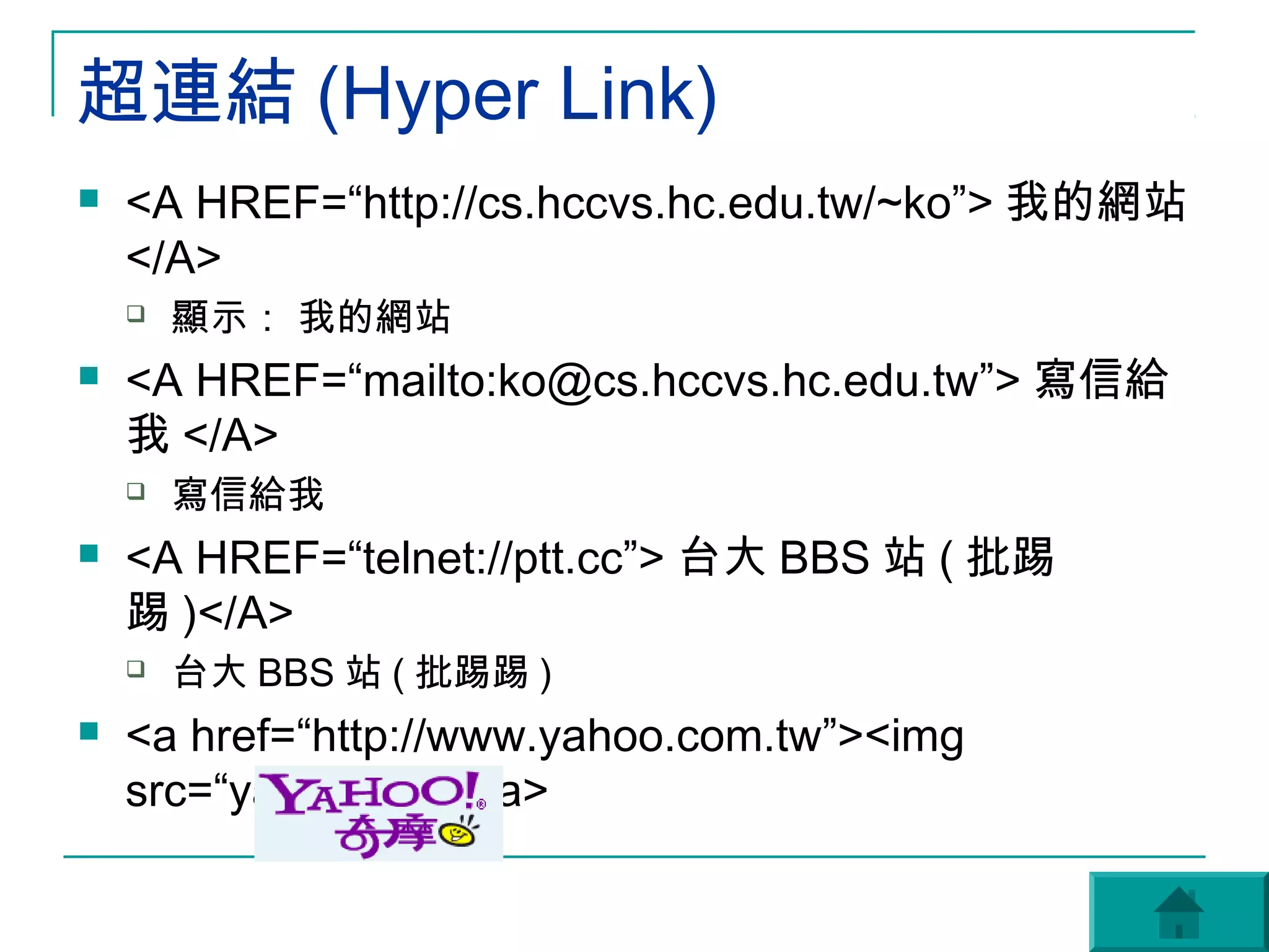 超連結 (Hyper Link)
   <A HREF=“http://cs.hccvs.hc.edu.tw/~ko”> 我的網站
    </A>
       顯示： 我的網站
   <A HREF=“mailto:ko@cs.hccvs.hc.edu.tw”> 寫信給
    我 </A>
       寫信給我
   <A HREF=“telnet://ptt.cc”> 台大 BBS 站 ( 批踢
    踢 )</A>
       台大 BBS 站 ( 批踢踢 )
   <a href=“http://www.yahoo.com.tw”><img
    src=“yahoo.gif”></a>
 