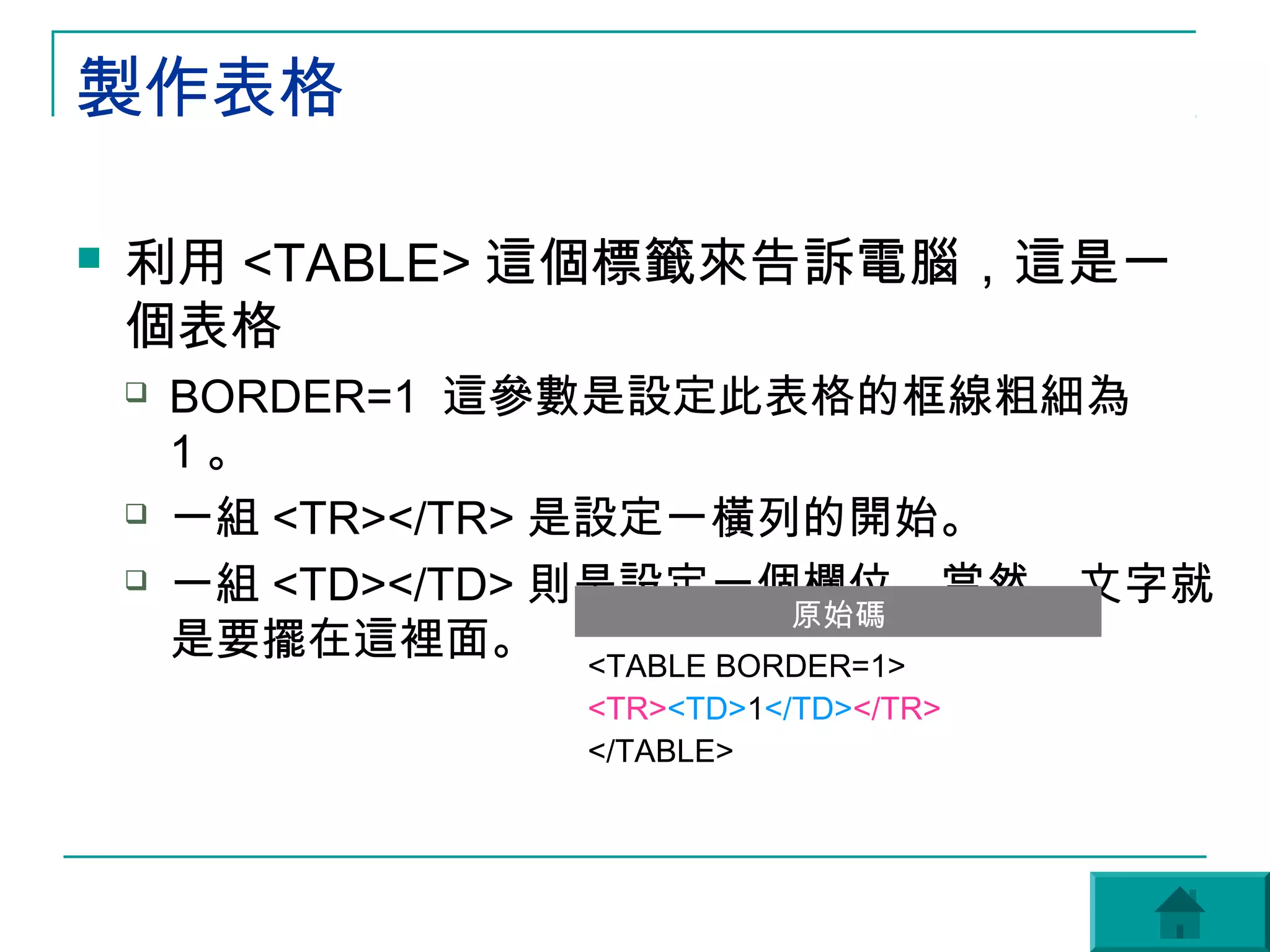 製作表格

   利用 <TABLE> 這個標籤來告訴電腦，這是一
    個表格
       BORDER=1 這參數是設定此表格的框線粗細為
        1。
       一組 <TR></TR> 是設定一橫列的開始。
                          1


       一組 <TD></TD> 則是設定一個欄位。當然，文字就
                           原始碼
        是要擺在這裡面。 <TABLE BORDER=1>
                   <TR><TD>1</TD></TR>
                   </TABLE>
 