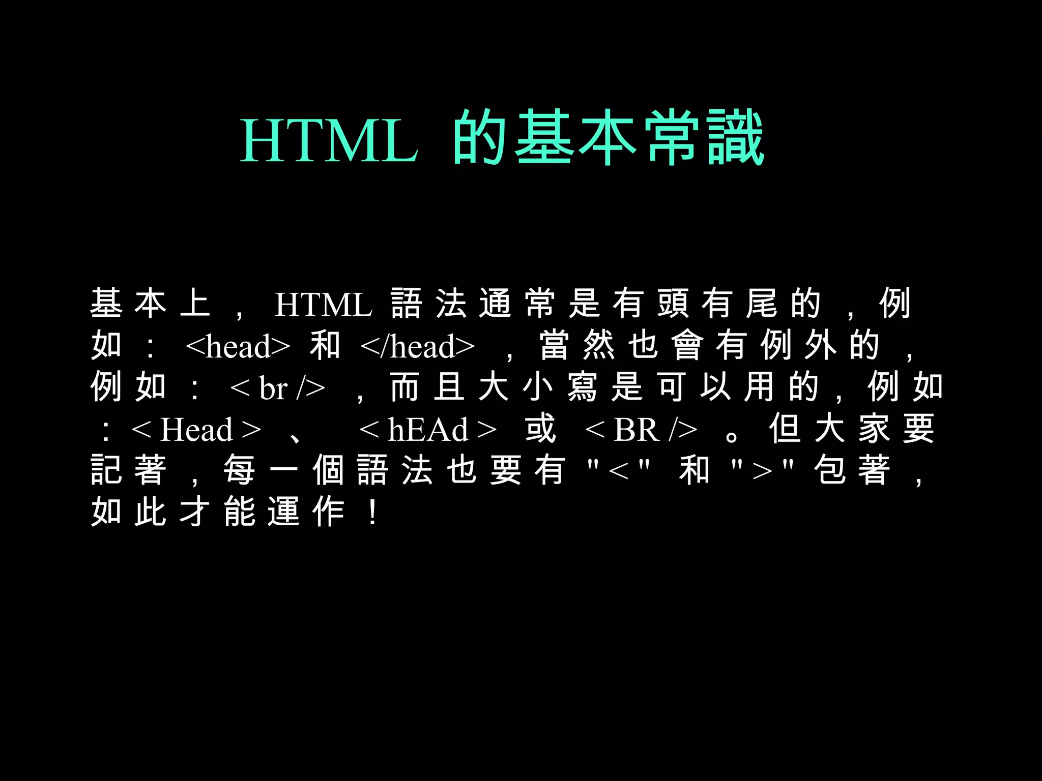 HTML 的基本常識

基 本 上 ， HTML 語 法 通 常 是 有 頭 有 尾 的 ， 例
如 ： <head> 和 </head> ， 當 然 也 會 有 例 外 的 ，
例 如 ： < br /> ， 而 且 大 小 寫 是 可 以 用 的， 例 如
： < Head > 、 < hEAd > 或 < BR /> 。 但 大 家 要
記著，每一個語法也要有 "<" 和 ">" 包著，
如此才能運作！
 