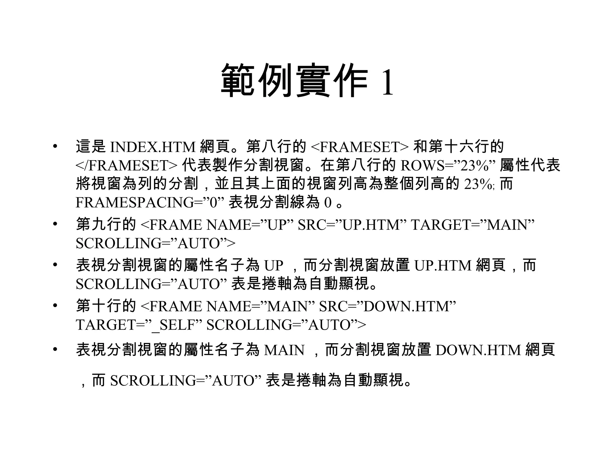 範例實作 1
•   這是 INDEX.HTM 網頁。第八行的 <FRAMESET> 和第十六行的
    </FRAMESET> 代表製作分割視窗。在第八行的 ROWS=”23%” 屬性代表
    將視窗為列的分割，並且其上面的視窗列高為整個列高的 23%﹔ 而
    FRAMESPACING=”0” 表視分割線為 0 。
•   第九行的 <FRAME NAME=”UP” SRC=”UP.HTM” TARGET=”MAIN”
    SCROLLING=”AUTO”>
•   表視分割視窗的屬性名子為 UP ，而分割視窗放置 UP.HTM 網頁，而
    SCROLLING=”AUTO” 表是捲軸為自動顯視。
•   第十行的 <FRAME NAME=”MAIN” SRC=”DOWN.HTM”
    TARGET=”_SELF” SCROLLING=”AUTO”>
•   表視分割視窗的屬性名子為 MAIN ，而分割視窗放置 DOWN.HTM 網頁
    ，而 SCROLLING=”AUTO” 表是捲軸為自動顯視。
 