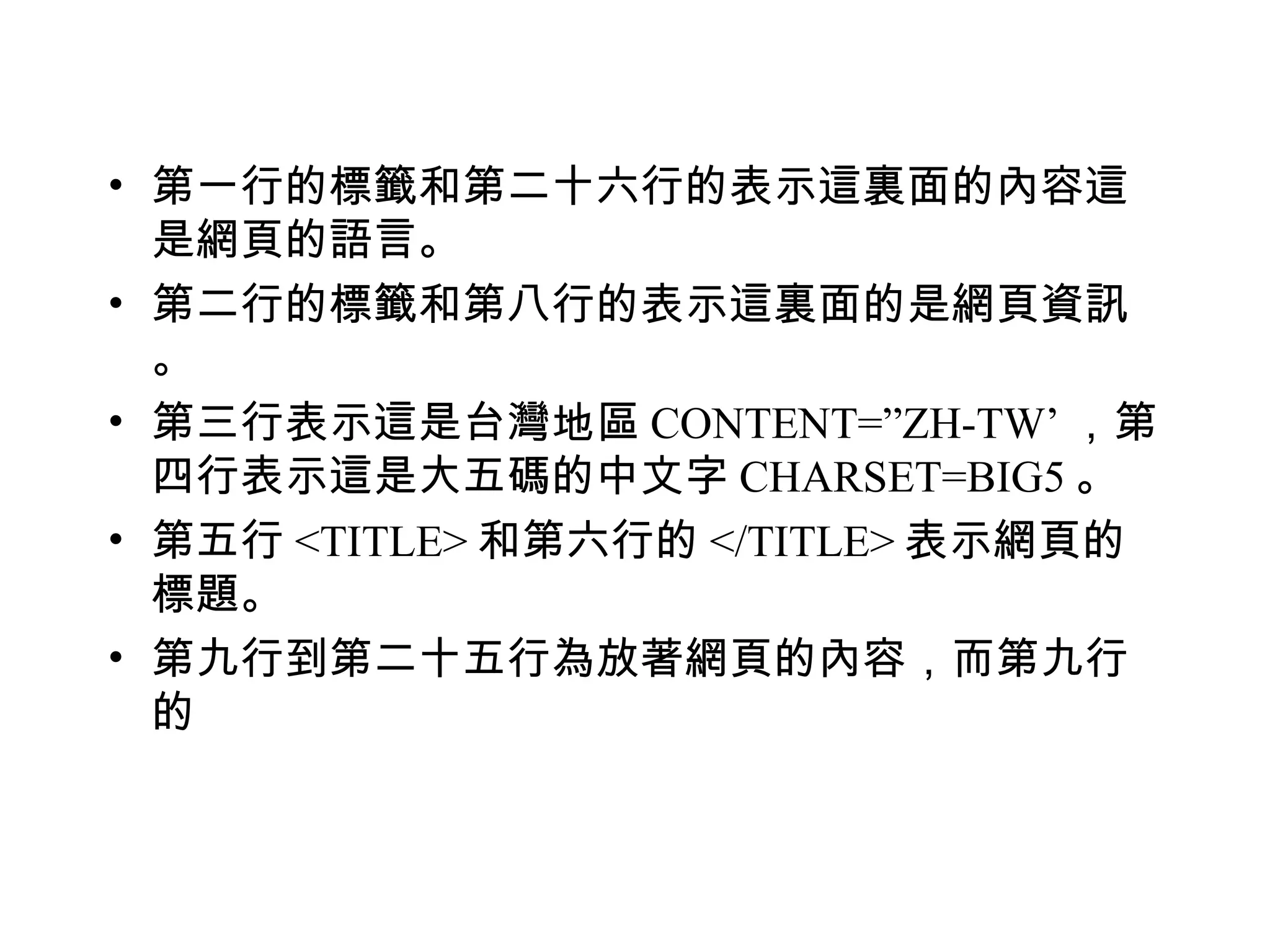 • 第一行的標籤和第二十六行的表示這裏面的內容這
  是網頁的語言。
• 第二行的標籤和第八行的表示這裏面的是網頁資訊
  。
• 第三行表示這是台灣地區 CONTENT=”ZH-TW’ ，第
  四行表示這是大五碼的中文字 CHARSET=BIG5 。
• 第五行 <TITLE> 和第六行的 </TITLE> 表示網頁的
  標題。
• 第九行到第二十五行為放著網頁的內容，而第九行
  的
 