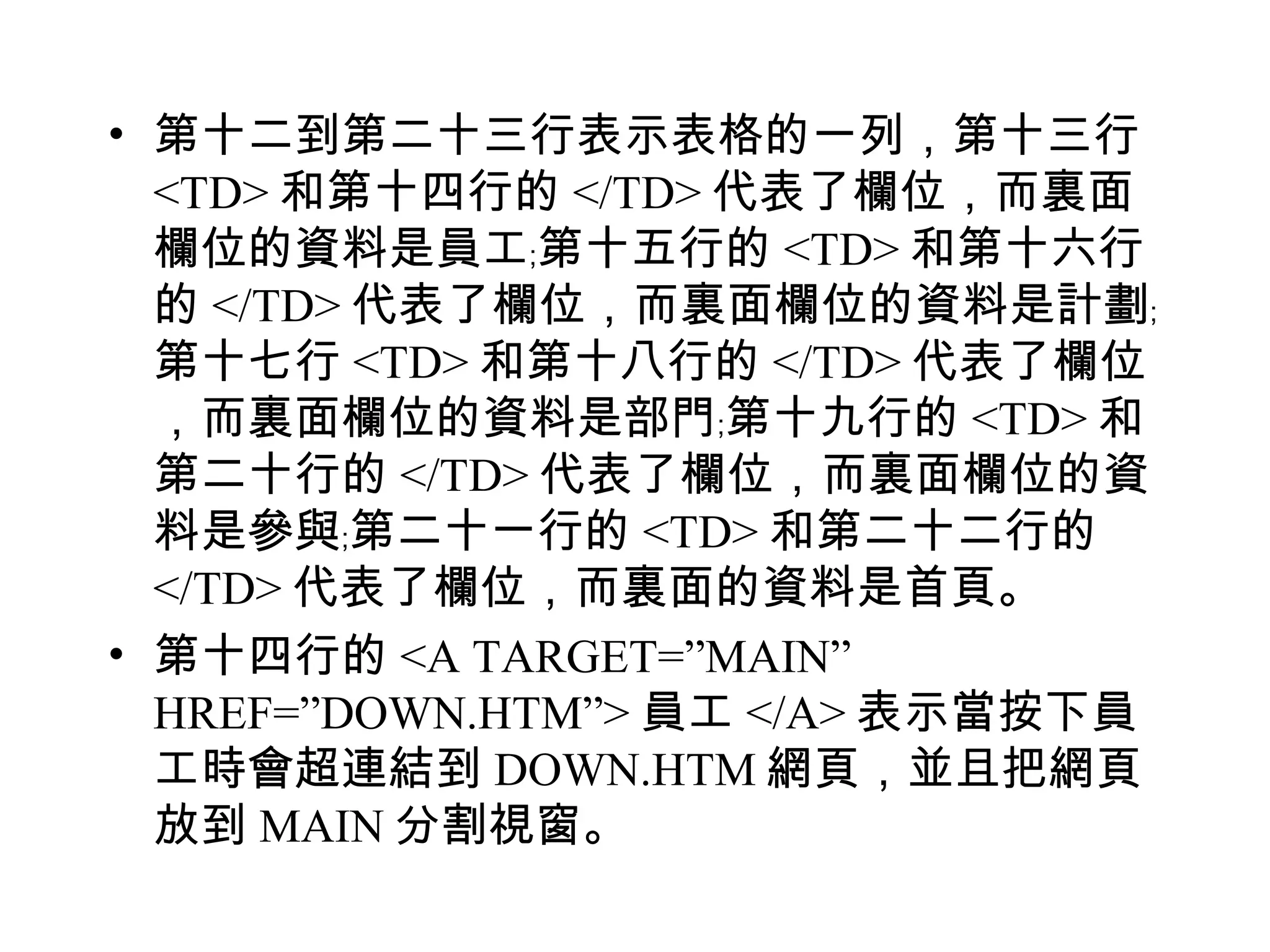 • 第十二到第二十三行表示表格的一列，第十三行
  <TD> 和第十四行的 </TD> 代表了欄位，而裏面
  欄位的資料是員工﹔第十五行的 <TD> 和第十六行
  的 </TD> 代表了欄位，而裏面欄位的資料是計劃﹔
  第十七行 <TD> 和第十八行的 </TD> 代表了欄位
  ，而裏面欄位的資料是部門﹔第十九行的 <TD> 和
  第二十行的 </TD> 代表了欄位，而裏面欄位的資
  料是參與﹔第二十一行的 <TD> 和第二十二行的
  </TD> 代表了欄位，而裏面的資料是首頁。
• 第十四行的 <A TARGET=”MAIN”
  HREF=”DOWN.HTM”> 員工 </A> 表示當按下員
  工時會超連結到 DOWN.HTM 網頁，並且把網頁
  放到 MAIN 分割視窗。
 