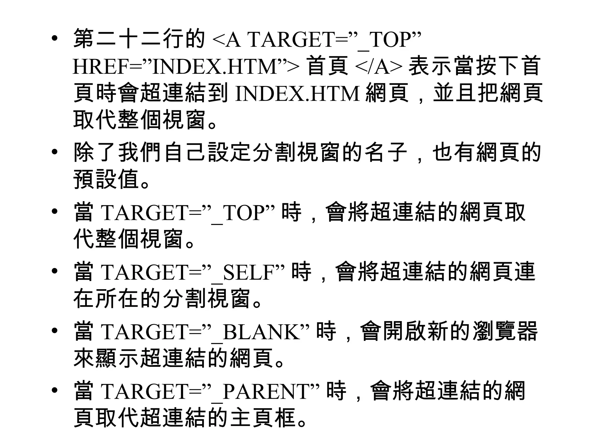 • 第二十二行的 <A TARGET=”_TOP”
  HREF=”INDEX.HTM”> 首頁 </A> 表示當按下首
  頁時會超連結到 INDEX.HTM 網頁，並且把網頁
  取代整個視窗。
• 除了我們自己設定分割視窗的名子，也有網頁的
  預設值。
• 當 TARGET=”_TOP” 時，會將超連結的網頁取
  代整個視窗。
• 當 TARGET=”_SELF” 時，會將超連結的網頁連
  在所在的分割視窗。
• 當 TARGET=”_BLANK” 時，會開啟新的瀏覽器
  來顯示超連結的網頁。
• 當 TARGET=”_PARENT” 時，會將超連結的網
  頁取代超連結的主頁框。
 