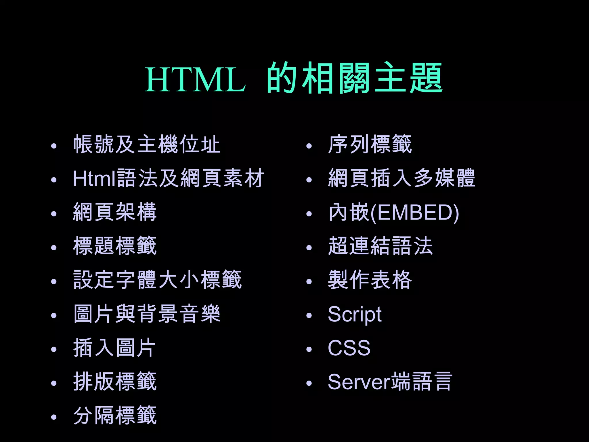 HTML 的相關主題
• 帳號及主機位址       • 序列標籤
• Html語法及網頁素材   • 網頁插入多媒體
• 網頁架構          • 內嵌(EMBED)
• 標題標籤          • 超連結語法
• 設定字體大小標籤      • 製作表格
• 圖片與背景音樂       • Script
• 插入圖片          • CSS
• 排版標籤          • Server端語言
• 分隔標籤
 