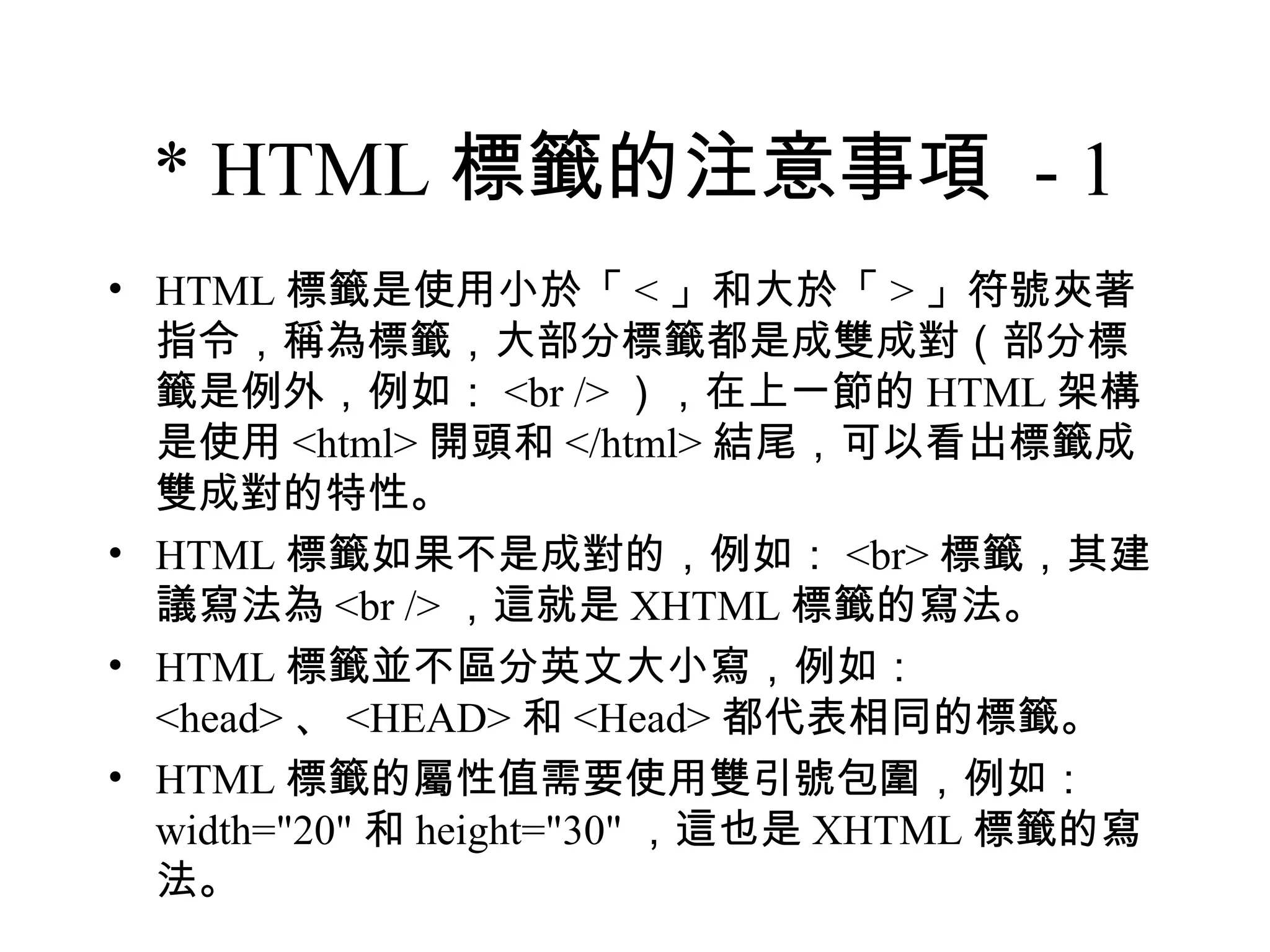 * HTML 標籤的注意事項 - 1
• HTML 標籤是使用小於「 < 」和大於「 > 」符號夾著
  指令，稱為標籤，大部分標籤都是成雙成對（部分標
  籤是例外，例如： <br /> ），在上一節的 HTML 架構
  是使用 <html> 開頭和 </html> 結尾，可以看出標籤成
  雙成對的特性。
• HTML 標籤如果不是成對的，例如： <br> 標籤，其建
  議寫法為 <br /> ，這就是 XHTML 標籤的寫法。
• HTML 標籤並不區分英文大小寫，例如：
  <head> 、 <HEAD> 和 <Head> 都代表相同的標籤。
• HTML 標籤的屬性值需要使用雙引號包圍，例如：
  width="20" 和 height="30" ，這也是 XHTML 標籤的寫
  法。
 