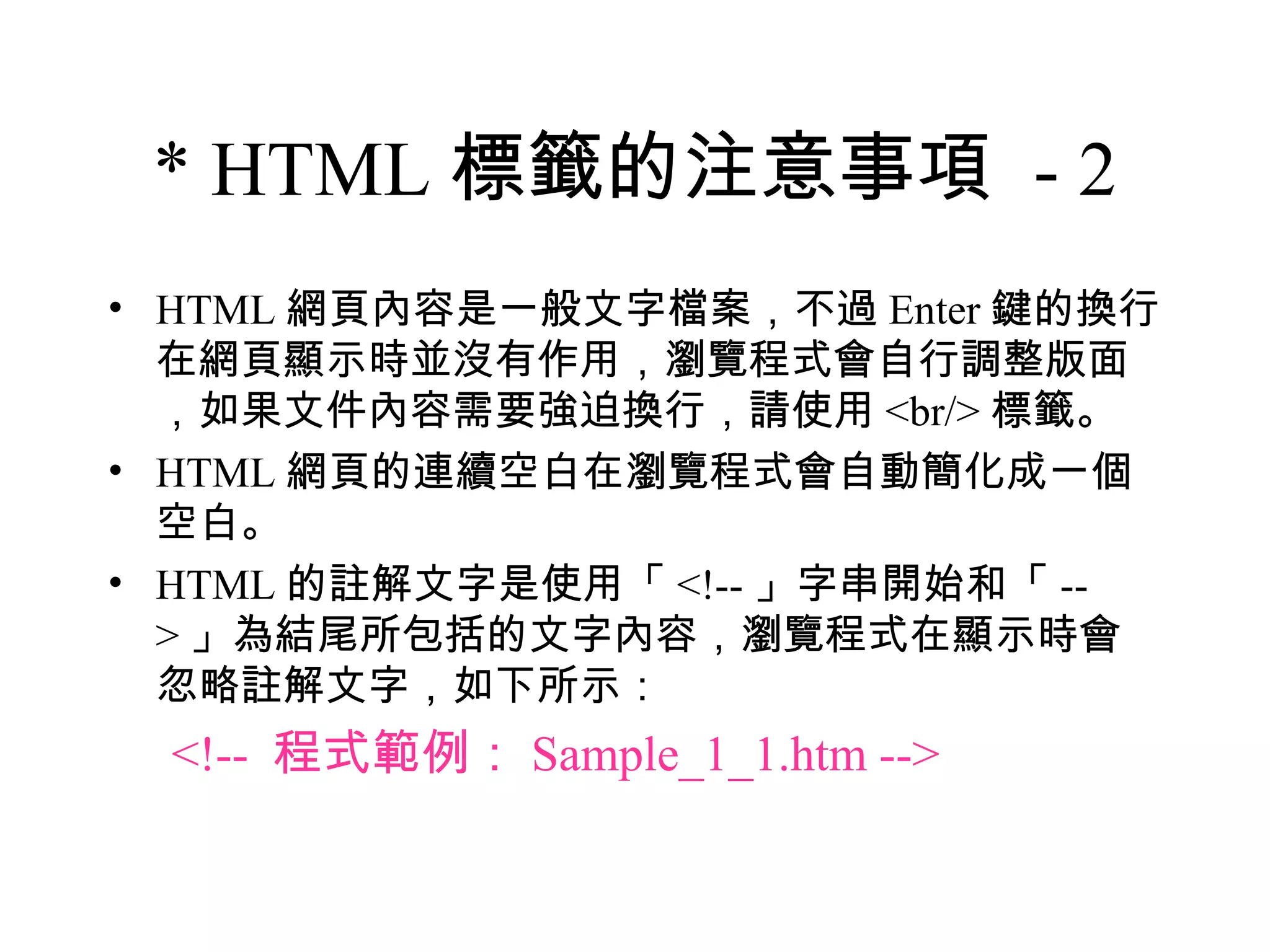 * HTML 標籤的注意事項 - 2
• HTML 網頁內容是一般文字檔案，不過 Enter 鍵的換行
  在網頁顯示時並沒有作用，瀏覽程式會自行調整版面
  ，如果文件內容需要強迫換行，請使用 <br/> 標籤。
• HTML 網頁的連續空白在瀏覽程式會自動簡化成一個
  空白。
• HTML 的註解文字是使用「 <!-- 」字串開始和「 --
  > 」為結尾所包括的文字內容，瀏覽程式在顯示時會
  忽略註解文字，如下所示：
 <!-- 程式範例： Sample_1_1.htm -->
 