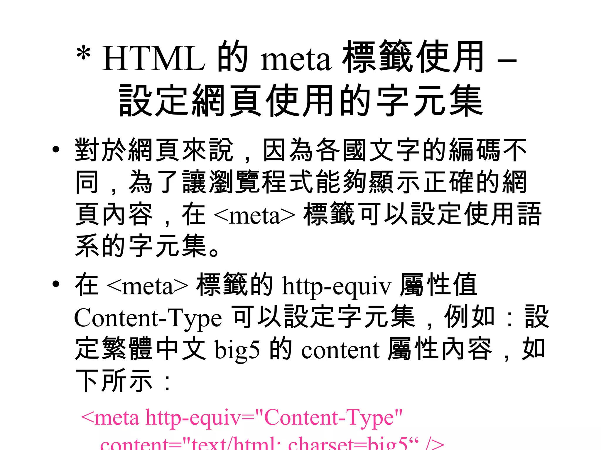 * HTML 的 meta 標籤使用 –
    設定網頁使用的字元集
• 對於網頁來說，因為各國文字的編碼不
  同，為了讓瀏覽程式能夠顯示正確的網
  頁內容，在 <meta> 標籤可以設定使用語
  系的字元集。
• 在 <meta> 標籤的 http-equiv 屬性值
  Content-Type 可以設定字元集，例如：設
  定繁體中文 big5 的 content 屬性內容，如
  下所示：
 <meta http-equiv="Content-Type"
 