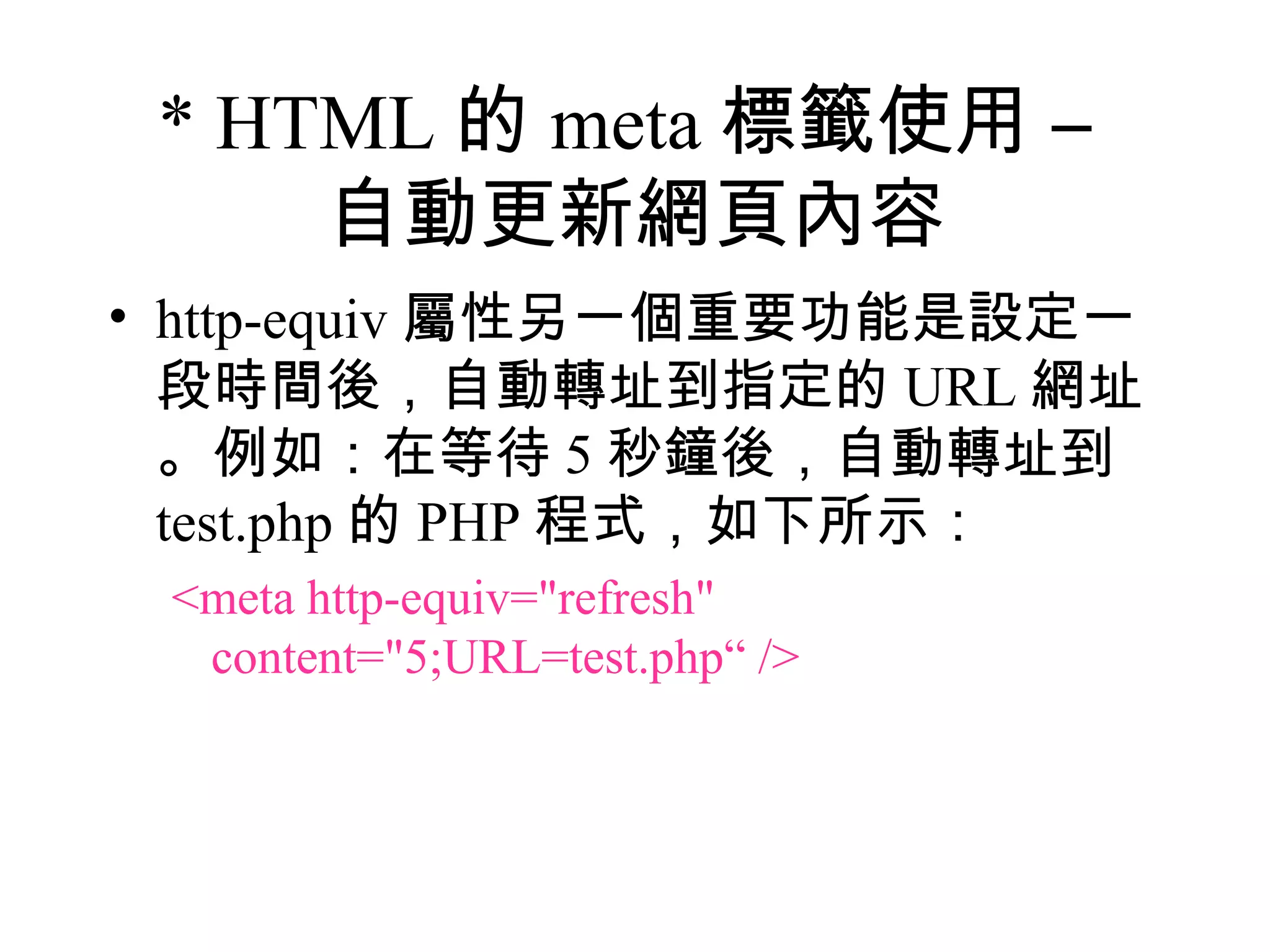 * HTML 的 meta 標籤使用 –
     自動更新網頁內容
• http-equiv 屬性另一個重要功能是設定一
  段時間後，自動轉址到指定的 URL 網址
  。例如：在等待 5 秒鐘後，自動轉址到
  test.php 的 PHP 程式，如下所示：
 <meta http-equiv="refresh"
  content="5;URL=test.php“ />
 