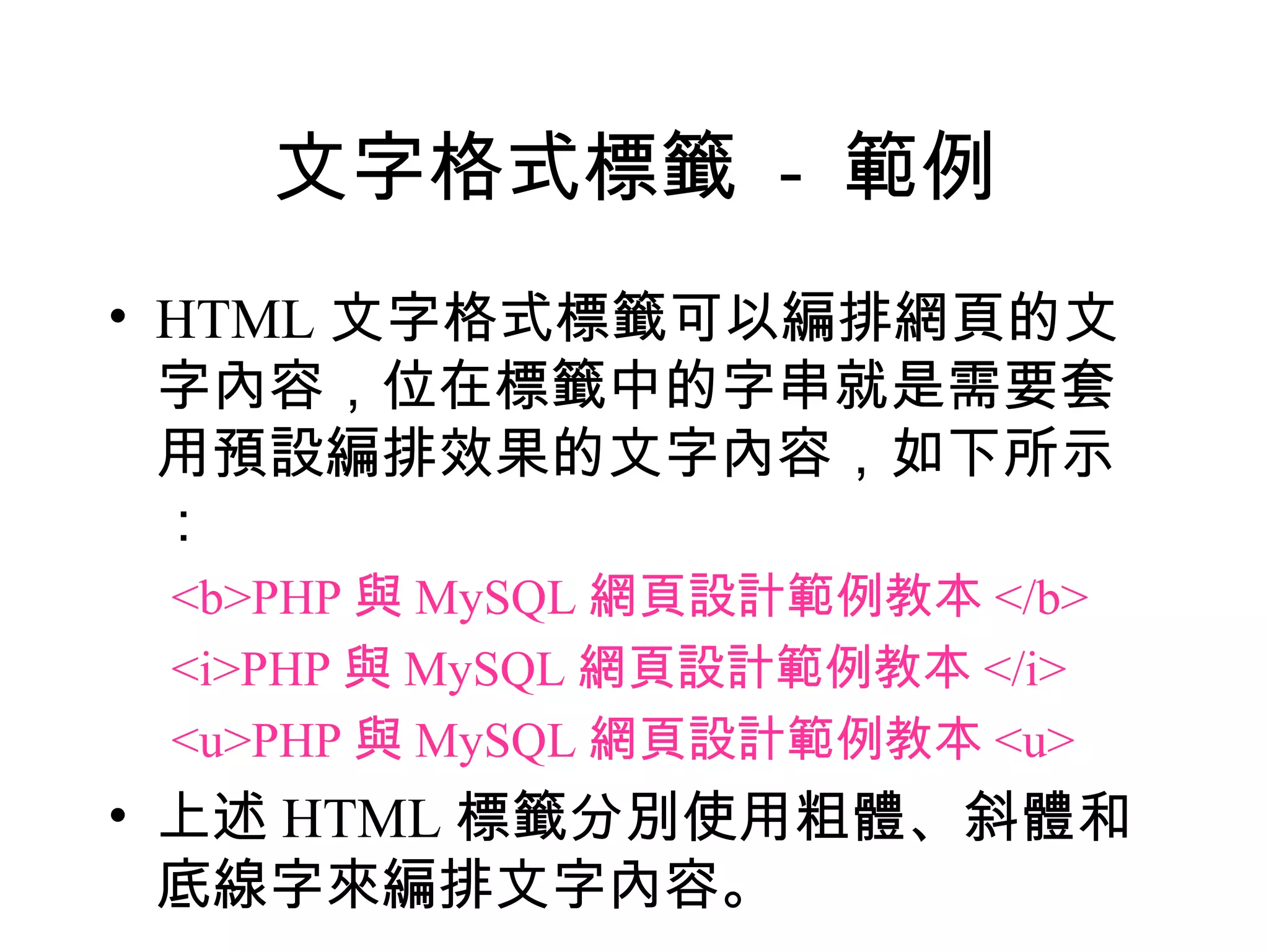 文字格式標籤 - 範例
• HTML 文字格式標籤可以編排網頁的文
  字內容，位在標籤中的字串就是需要套
  用預設編排效果的文字內容，如下所示
  ：
 <b>PHP 與 MySQL 網頁設計範例教本 </b>
 <i>PHP 與 MySQL 網頁設計範例教本 </i>
 <u>PHP 與 MySQL 網頁設計範例教本 <u>
• 上述 HTML 標籤分別使用粗體、斜體和
  底線字來編排文字內容。
 