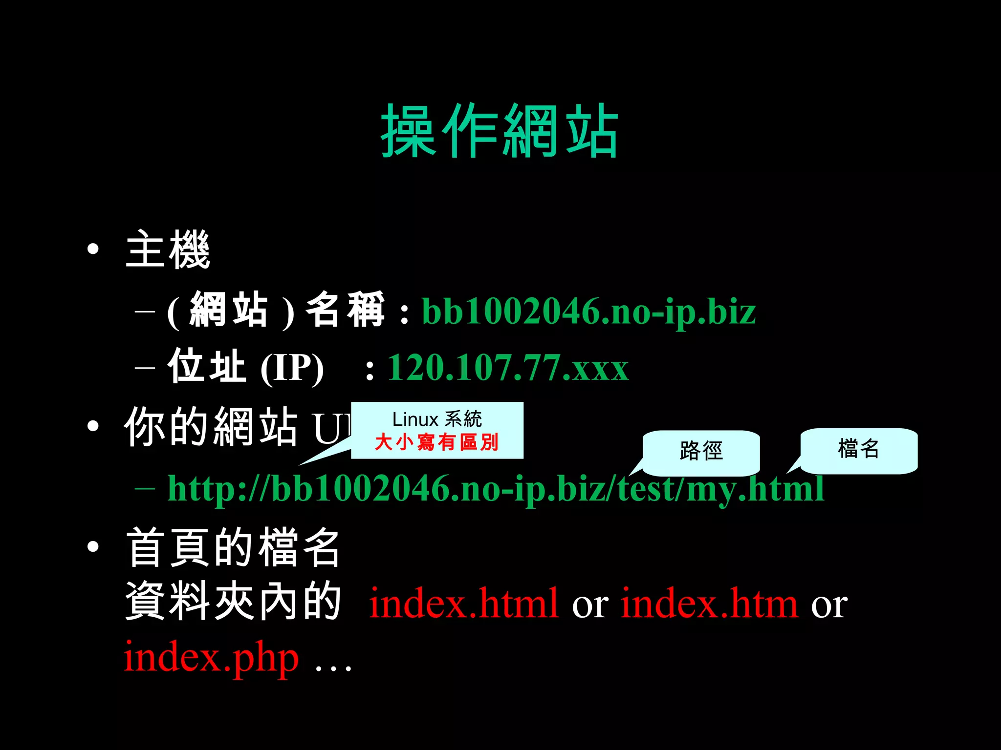 操作網站
• 主機
  – ( 網站 ) 名稱 : bb1002046.no-ip.biz
  – 位址 (IP) : 120.107.77.xxx
• 你的網站 URLLinux 系統
         大小寫有區別                   路徑          檔名
  – http://bb1002046.no-ip.biz/test/my.html
• 首頁的檔名
  資料夾內的 index.html or index.htm or
  index.php …
 