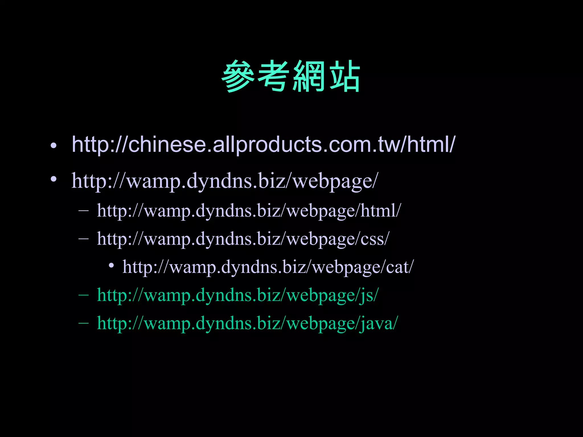 參考網站
• http://chinese.allproducts.com.tw/html/
• http://wamp.dyndns.biz/webpage/
  – http://wamp.dyndns.biz/webpage/html/
  – http://wamp.dyndns.biz/webpage/css/
     • http://wamp.dyndns.biz/webpage/cat/
  – http://wamp.dyndns.biz/webpage/js/
  – http://wamp.dyndns.biz/webpage/java/
 