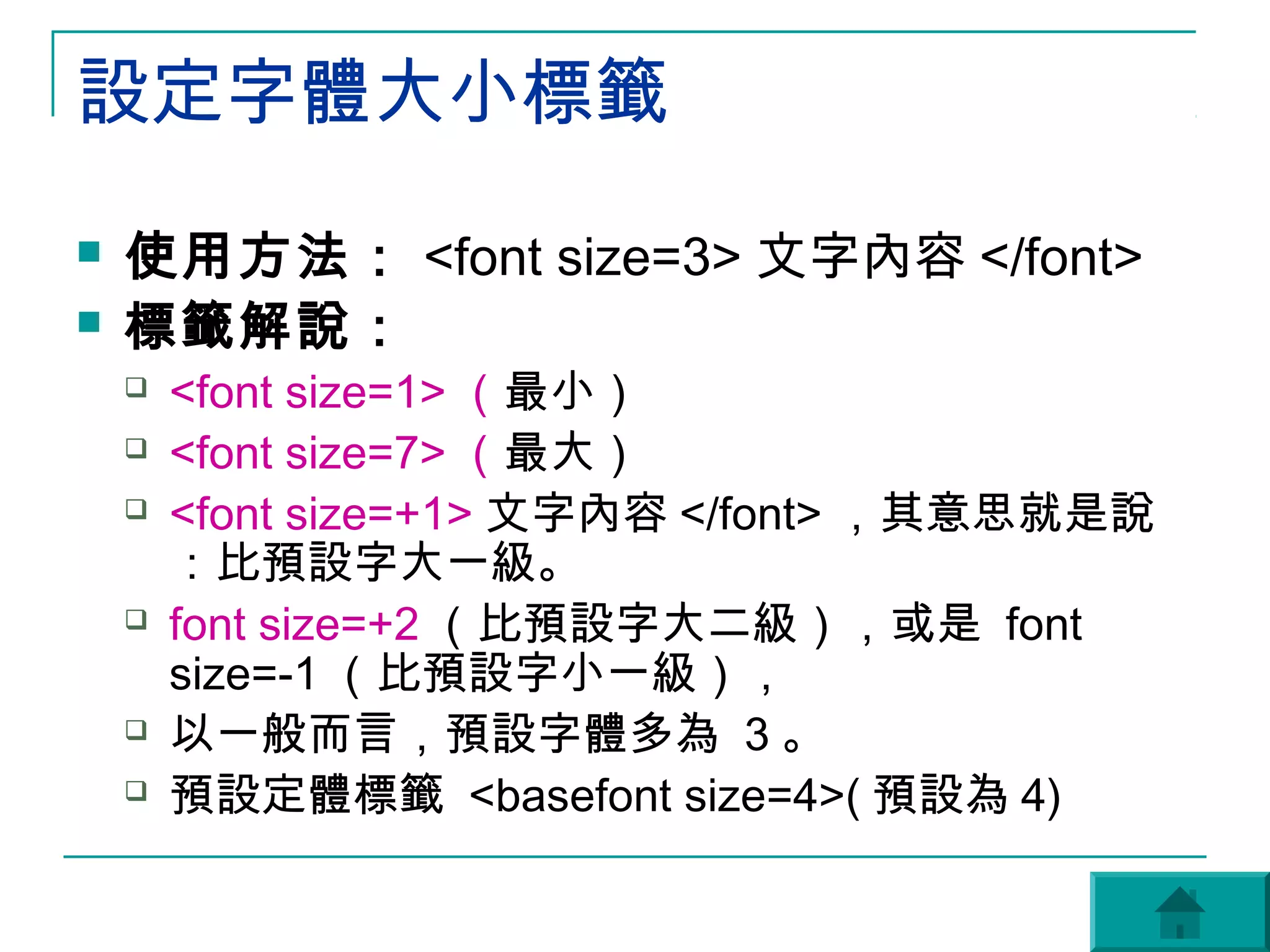 設定字體大小標籤
   使用方法： <font size=3> 文字內容 </font>
   標籤解說：
       <font size=1> （最小）
       <font size=7> （最大）
       <font size=+1> 文字內容 </font> ，其意思就是說
        ：比預設字大一級。
       font size=+2 （比預設字大二級），或是 font
        size=-1 （比預設字小一級），
       以一般而言，預設字體多為 3 。
       預設定體標籤 <basefont size=4>( 預設為 4)
 