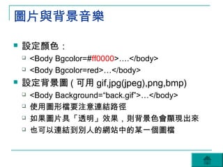 圖片與背景音樂

   設定顏色：
       <Body Bgcolor=#ff0000>….</body>
       <Body Bgcolor=red>…</body>
   設定背景圖 ( 可用 gif,jpg(jpeg),png,bmp)
       <Body Background=“back.gif”>…</body>
       使用圖形檔要注意連結路徑
       如果圖片具「透明」效果，則背景色會顯現出來
       也可以連結到別人的網站中的某一個圖檔
 