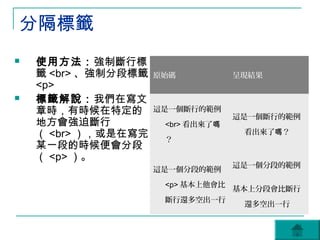 分隔標籤
   使用方法：強制斷行標
    籤 <br> 、強制分段標籤   原始碼           呈現結果
    <p>
   標籤解說：我們在寫文
    章時，有時候在特定的       這是一個斷行的範例
                                   這是一個斷行的範例
    地方會強迫斷行           <br> 看出來了嗎
    （ <br> ），或是在寫完    ？
                                    看出來了嗎？
    某一段的時候便會分段
    （ <p> ）。
                                   這是一個分段的範例
                     這是一個分段的範例

                      <p> 基本上他會比
                                   基本上分段會比斷行
                      斷行還多空出一行
                                    還多空出一行
 