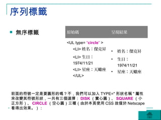 序列標籤
   無序標籤          原始碼                    呈現結果

                  <UL type= “circle” >
                     <LI> 姓名：傑克昇
                                         •   姓名：傑克昇
                     <LI> 生日：
                                         •   生日：
                     1974/11/21
                                             1974/11/21
                     <LI> 星座：天蠍座
                                         •   星座：天蠍座
                     </UL>



前面的符號一定是要圓形的嗎？不，我們可以加入 TYPE=" 形狀名稱 " 屬性
來改變其符號形狀，一共有三個選擇： DISK （實心圓）、 SQUARE （小
正方形）、 CIRCLE （空心圓）三種（由於本頁使用 CSS 故僅於 Netscape
看得出效果。）：
 
