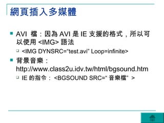 網頁插入多媒體

   AVI 檔：因為 AVI 是 IE 支援的格式，所以可
    以使用 <IMG> 語法
       <IMG DYNSRC=“test.avi” Loop=infinite>
   背景音樂：
    http://www.class2u.idv.tw/html/bgsound.htm
       IE 的指令： <BGSOUND SRC=“ 音樂檔” >
 