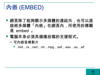 內嵌 (EMBED)

   網頁除了能夠顯示多媒體的連結外，也可以直
    接將多媒體「內嵌」在網頁內，所使用的標籤
    是 embed 。
   電腦本身必須具備播放檔的支援程式。
       可內嵌音樂影片
           .mid , .ra , .ram , .rm , .mpg , .swf , .wav , .au , .aif
 
