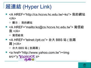 超連結 (Hyper Link)
   <A HREF=“http://cs.hccvs.hc.edu.tw/~ko”> 我的網站
    </A>
       顯示： 我的網站
   <A HREF=“mailto:ko@cs.hccvs.hc.edu.tw”> 寫信給
    我 </A>
       寫信給我
   <A HREF=“telnet://ptt.cc”> 台大 BBS 站 ( 批踢
    踢 )</A>
       台大 BBS 站 ( 批踢踢 )
   <a href=“http://www.yahoo.com.tw”><img
    src=“yahoo.gif”></a>
 