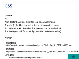 CSS
<style>
<!--
A:link{color:blue; font-size:9pt; text-decoration:none}
A:visited{color:blue; font-size:9pt; text-decoration:none}
A:hover{color:red; font-size:9pt; text-decoration:underline}
A:active{color:red; font-size:9pt; text-decoration:underline}
-->
</style>

CSS 樣式表
http://www.study-area.org/coobila/category_CSS_u6A23_u5F0F_u8868.html
 語法教學
 http://www.pt.ntu.edu.tw/hmchai/PTcomputer03_2/hCSS/CSSintroduction.htm#link
CSS 範例
   http://dob.tnc.edu.tw/dir.php?t=2&at=
 