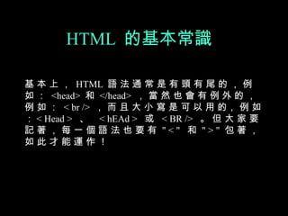 HTML 的基本常識

基 本 上 ， HTML 語 法 通 常 是 有 頭 有 尾 的 ， 例
如 ： <head> 和 </head> ， 當 然 也 會 有 例 外 的 ，
例 如 ： < br /> ， 而 且 大 小 寫 是 可 以 用 的， 例 如
： < Head > 、 < hEAd > 或 < BR /> 。 但 大 家 要
記著，每一個語法也要有 "<" 和 ">" 包著，
如此才能運作！
 