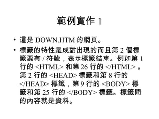 範例實作 1
• 這是 DOWN.HTM 的網頁。
• 標籤的特性是成對出現的而且第 2 個標
  籤要有 / 符號，表示標籤結束。例如第 1
  行的 <HTML> 和第 26 行的 </HTML> 。
  第 2 行的 <HEAD> 標籤和第 8 行的
  </HEAD> 標籤，第 9 行的 <BODY> 標
  籤和第 25 行的 </BODY> 標籤。標籤間
  的內容就是資料。
 