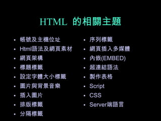 HTML 的相關主題
• 帳號及主機位址       • 序列標籤
• Html語法及網頁素材   • 網頁插入多媒體
• 網頁架構          • 內嵌(EMBED)
• 標題標籤          • 超連結語法
• 設定字體大小標籤      • 製作表格
• 圖片與背景音樂       • Script
• 插入圖片          • CSS
• 排版標籤          • Server端語言
• 分隔標籤
 
