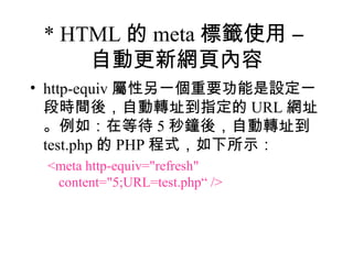 * HTML 的 meta 標籤使用 –
     自動更新網頁內容
• http-equiv 屬性另一個重要功能是設定一
  段時間後，自動轉址到指定的 URL 網址
  。例如：在等待 5 秒鐘後，自動轉址到
  test.php 的 PHP 程式，如下所示：
 <meta http-equiv="refresh"
  content="5;URL=test.php“ />
 