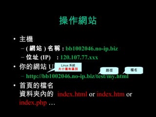操作網站
• 主機
  – ( 網站 ) 名稱 : bb1002046.no-ip.biz
  – 位址 (IP) : 120.107.77.xxx
• 你的網站 URLLinux 系統
         大小寫有區別                   路徑          檔名
  – http://bb1002046.no-ip.biz/test/my.html
• 首頁的檔名
  資料夾內的 index.html or index.htm or
  index.php …
 