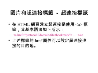 圖片和超連接標籤 - 超連接標籤

• 在 HTML 網頁建立超連接是使用 <a> 標
  籤，其基本語法如下所示：
 <a href="protocol://domain/file#bookmark"> … </a>
• 上述標籤的 href 屬性可以設定超連接連
  接的目的地。
 