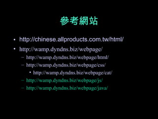 參考網站
• http://chinese.allproducts.com.tw/html/
• http://wamp.dyndns.biz/webpage/
  – http://wamp.dyndns.biz/webpage/html/
  – http://wamp.dyndns.biz/webpage/css/
     • http://wamp.dyndns.biz/webpage/cat/
  – http://wamp.dyndns.biz/webpage/js/
  – http://wamp.dyndns.biz/webpage/java/
 