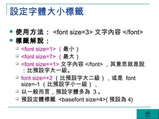 設定字體大小標籤
   使用方法： <font size=3> 文字內容 </font>
   標籤解說：
       <font size=1> （最小）
       <font size=7> （最大）
       <font size=+1> 文字內容 </font> ，其意思就是說
        ：比預設字大一級。
       font size=+2 （比預設字大二級），或是 font
        size=-1 （比預設字小一級），
       以一般而言，預設字體多為 3 。
       預設定體標籤 <basefont size=4>( 預設為 4)
 