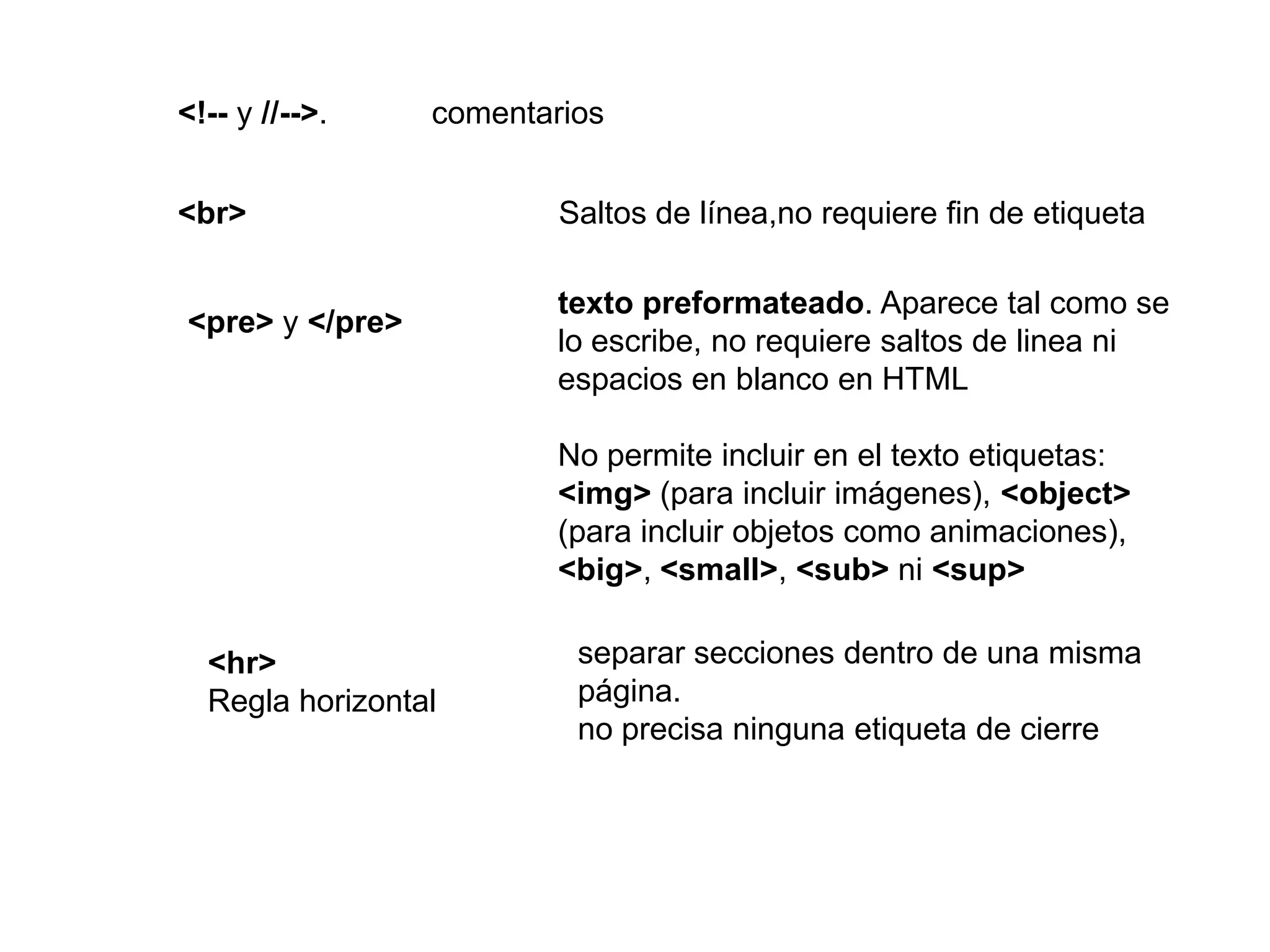 <!-- y //-->.    comentarios


<br>                     Saltos de línea,no requiere fin de etiqueta

                         texto preformateado. Aparece tal como se
<pre> y </pre>
                         lo escribe, no requiere saltos de linea ni
                         espacios en blanco en HTML

                         No permite incluir en el texto etiquetas:
                         <img> (para incluir imágenes), <object>
                         (para incluir objetos como animaciones),
                         <big>, <small>, <sub> ni <sup>

  <hr>                    separar secciones dentro de una misma
  Regla horizontal        página.
                          no precisa ninguna etiqueta de cierre
 