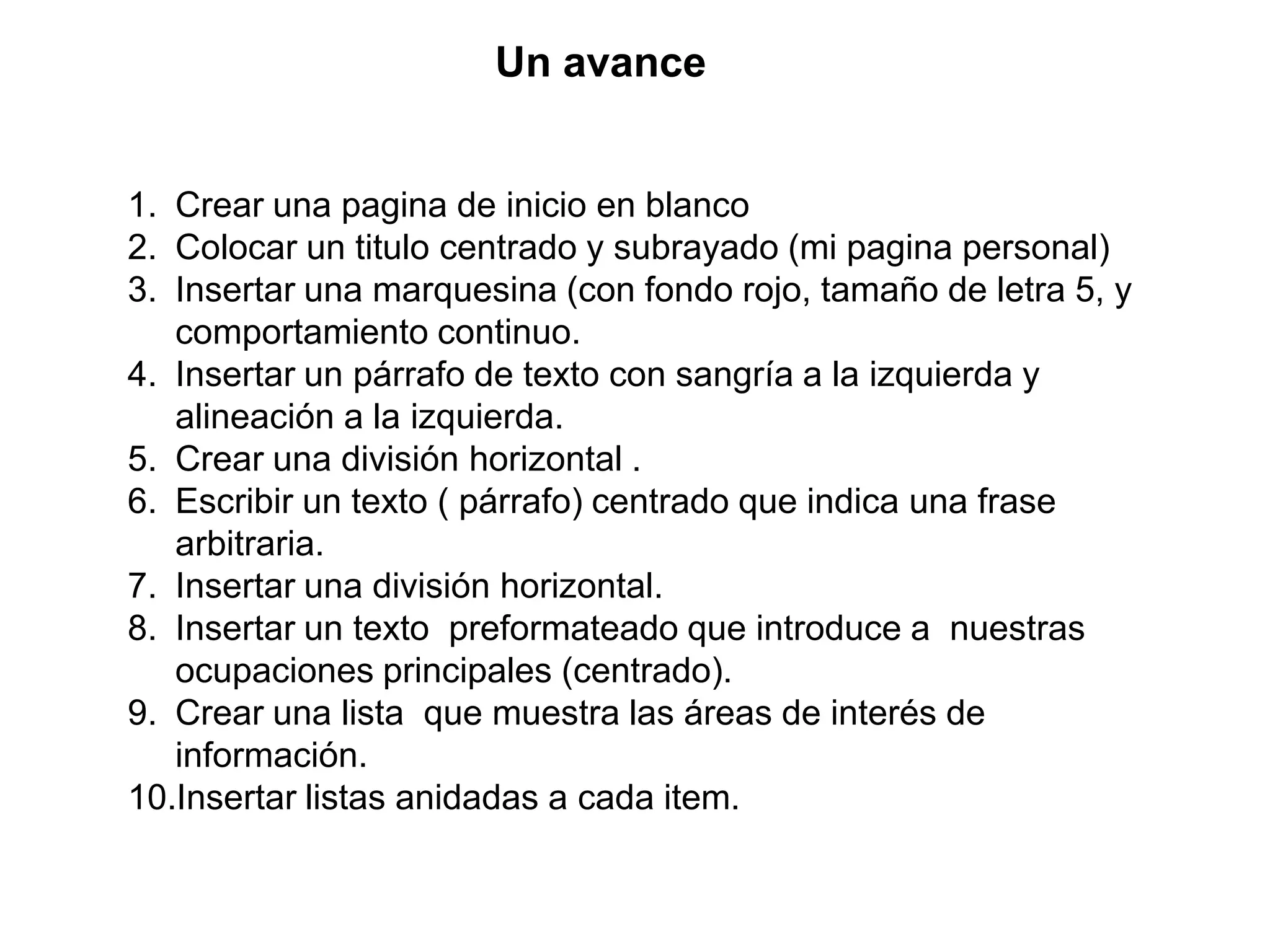 Un avance


1. Crear una pagina de inicio en blanco
2. Colocar un titulo centrado y subrayado (mi pagina personal)
3. Insertar una marquesina (con fondo rojo, tamaño de letra 5, y
   comportamiento continuo.
4. Insertar un párrafo de texto con sangría a la izquierda y
   alineación a la izquierda.
5. Crear una división horizontal .
6. Escribir un texto ( párrafo) centrado que indica una frase
   arbitraria.
7. Insertar una división horizontal.
8. Insertar un texto preformateado que introduce a nuestras
   ocupaciones principales (centrado).
9. Crear una lista que muestra las áreas de interés de
   información.
10.Insertar listas anidadas a cada item.
 