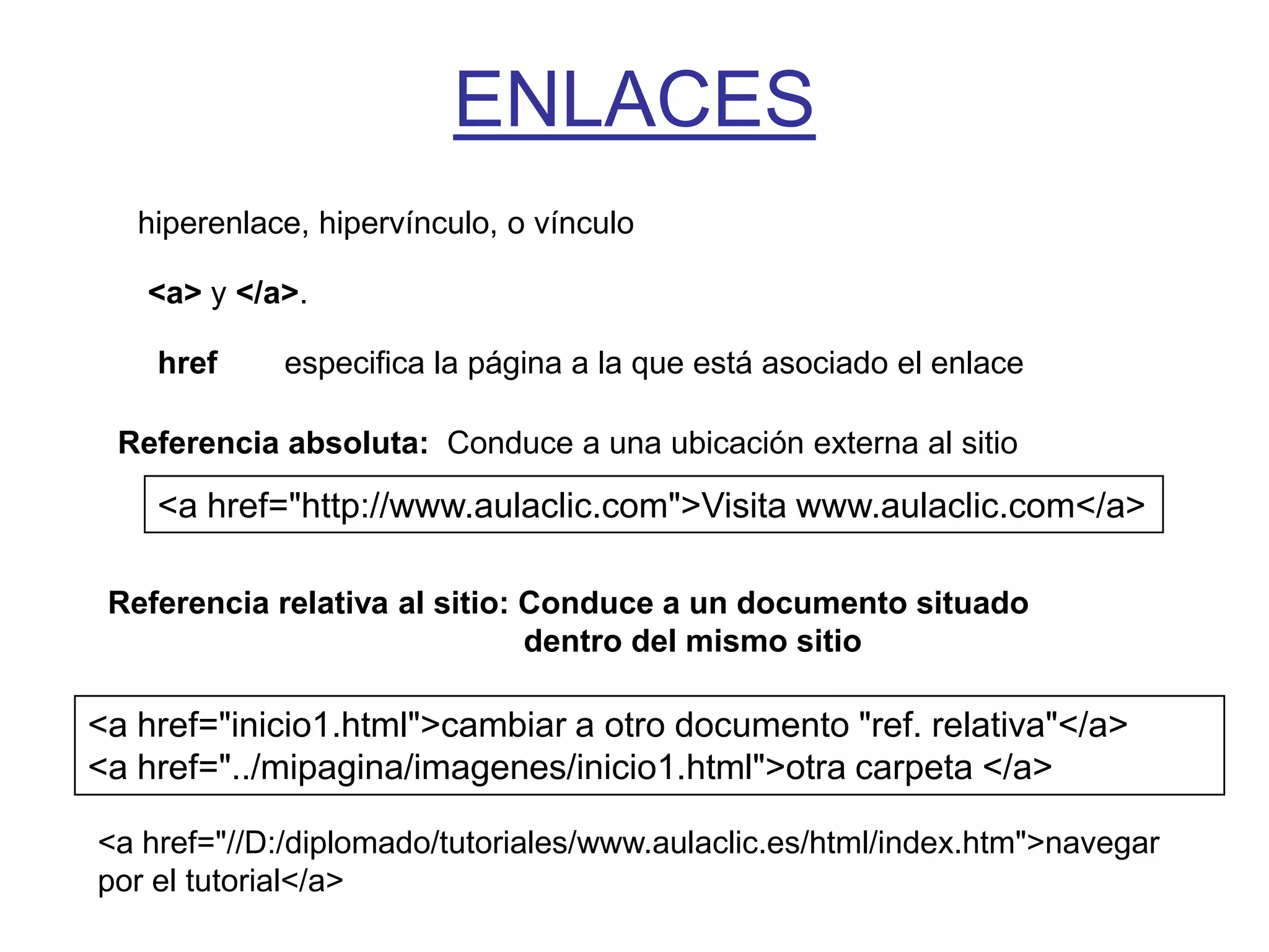 ENLACES
   hiperenlace, hipervínculo, o vínculo

   <a> y </a>.

    href     especifica la página a la que está asociado el enlace

 Referencia absoluta: Conduce a una ubicación externa al sitio

    <a href="http://www.aulaclic.com">Visita www.aulaclic.com</a>

 Referencia relativa al sitio: Conduce a un documento situado
                               dentro del mismo sitio

<a href="inicio1.html">cambiar a otro documento "ref. relativa"</a>
<a href="../mipagina/imagenes/inicio1.html">otra carpeta </a>

<a href="//D:/diplomado/tutoriales/www.aulaclic.es/html/index.htm">navegar
por el tutorial</a>
 