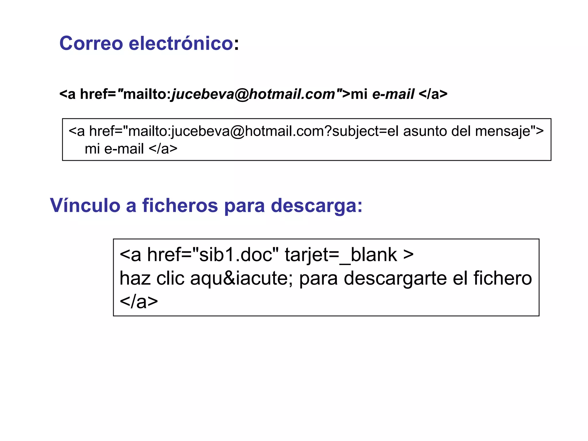 Correo electrónico:

<a href="mailto:jucebeva@hotmail.com">mi e-mail </a>

 <a href="mailto:jucebeva@hotmail.com?subject=el asunto del mensaje">
   mi e-mail </a>


Vínculo a ficheros para descarga:

        <a href="sib1.doc" tarjet=_blank >
        haz clic aqu&iacute; para descargarte el fichero
        </a>
 
